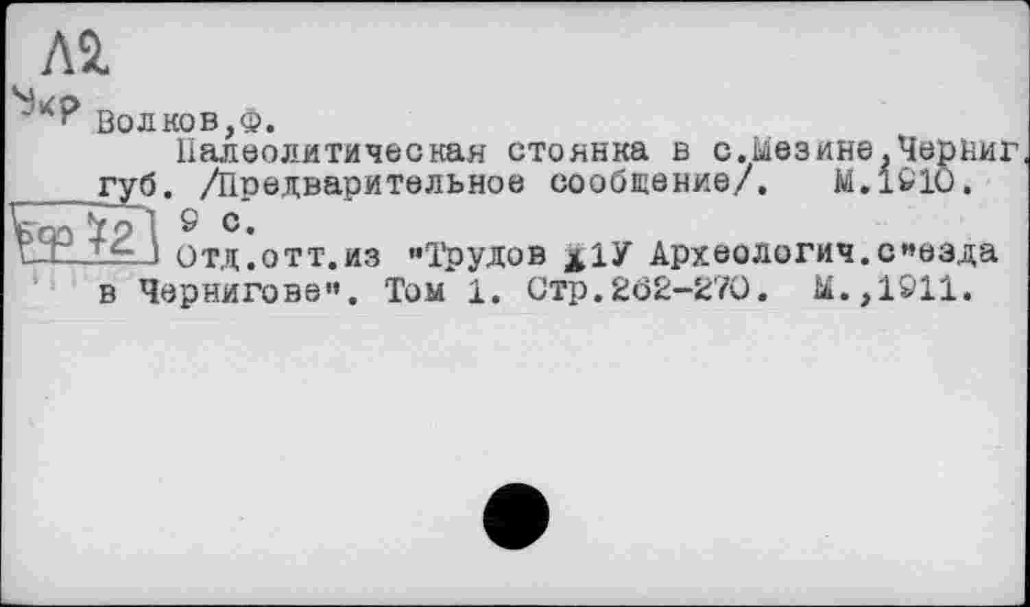 ﻿Л2,
Волков,ф.
Палеолитическая стоянка в с.ыеэине.Черниг губ. /Предварительное сообщение/. М.1&1О.
^21
Отд.отт.из "Трудов х1У Археология.съезда в Чернигове". Том 1. Стр.202-270. Ы.,1911.